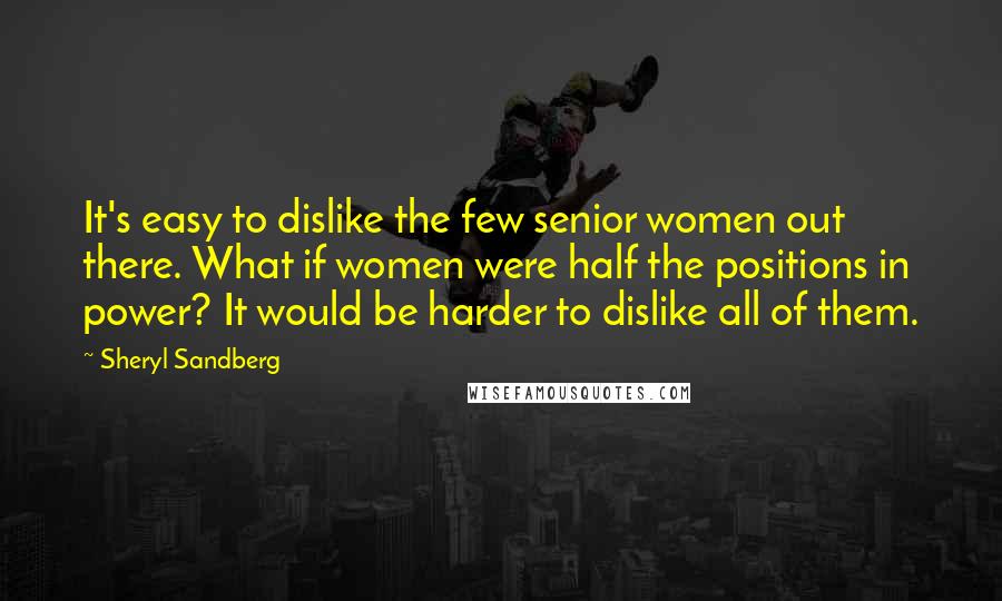Sheryl Sandberg quotes: It's easy to dislike the few senior women out there. What if women were half the positions in power? It would be harder to dislike all of them.