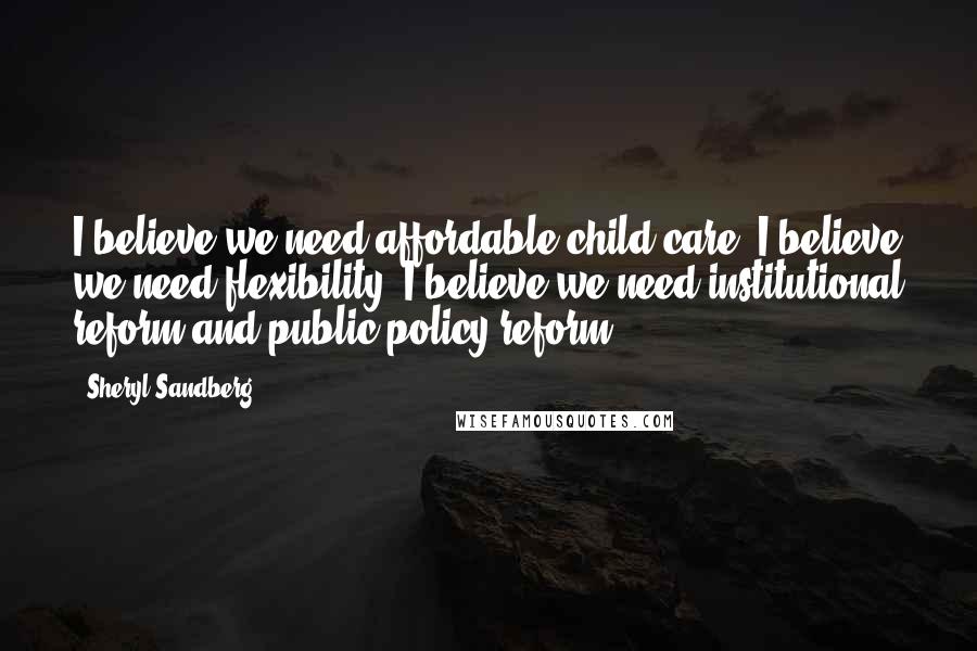 Sheryl Sandberg quotes: I believe we need affordable child care. I believe we need flexibility. I believe we need institutional reform and public policy reform.