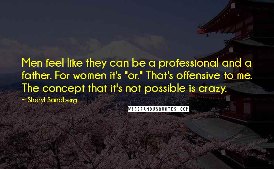 Sheryl Sandberg quotes: Men feel like they can be a professional and a father. For women it's "or." That's offensive to me. The concept that it's not possible is crazy.