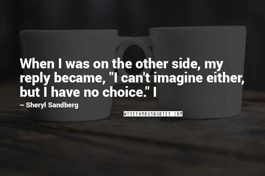 Sheryl Sandberg quotes: When I was on the other side, my reply became, "I can't imagine either, but I have no choice." I