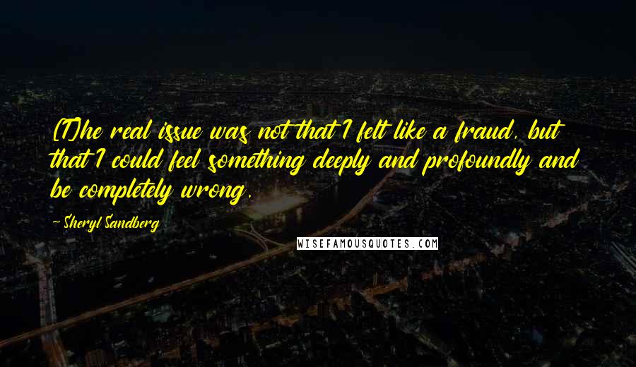 Sheryl Sandberg quotes: [T]he real issue was not that I felt like a fraud, but that I could feel something deeply and profoundly and be completely wrong.