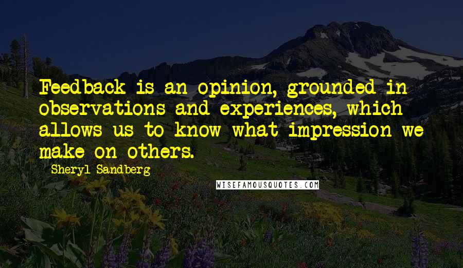 Sheryl Sandberg quotes: Feedback is an opinion, grounded in observations and experiences, which allows us to know what impression we make on others.