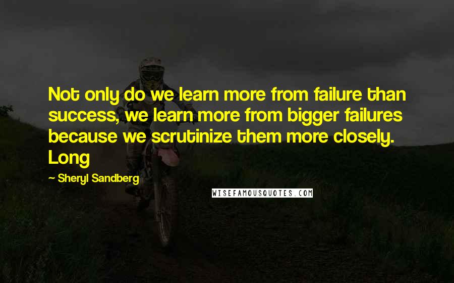 Sheryl Sandberg quotes: Not only do we learn more from failure than success, we learn more from bigger failures because we scrutinize them more closely. Long