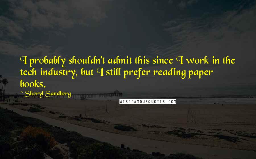 Sheryl Sandberg quotes: I probably shouldn't admit this since I work in the tech industry, but I still prefer reading paper books.