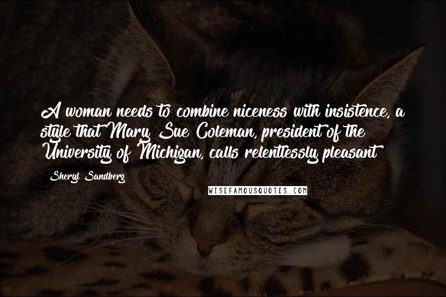 Sheryl Sandberg quotes: A woman needs to combine niceness with insistence, a style that Mary Sue Coleman, president of the University of Michigan, calls relentlessly pleasant