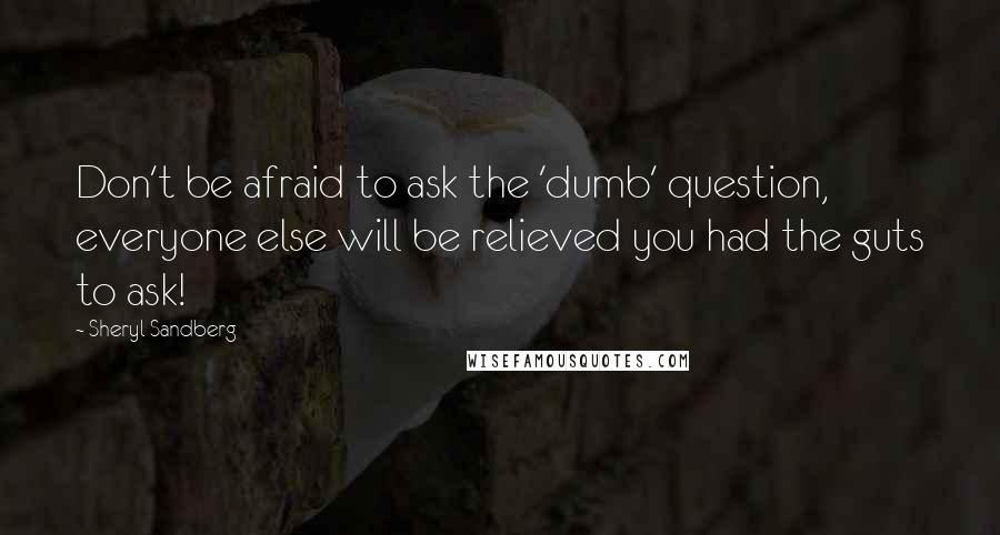 Sheryl Sandberg quotes: Don't be afraid to ask the 'dumb' question, everyone else will be relieved you had the guts to ask!