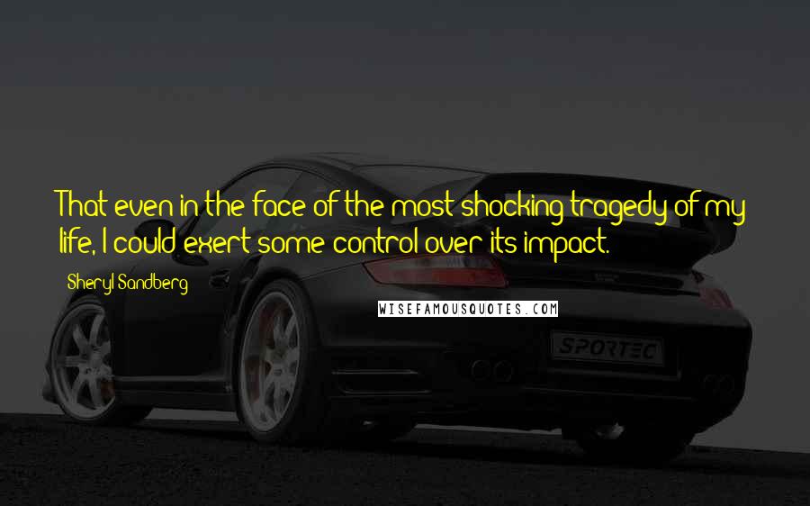 Sheryl Sandberg quotes: That even in the face of the most shocking tragedy of my life, I could exert some control over its impact.