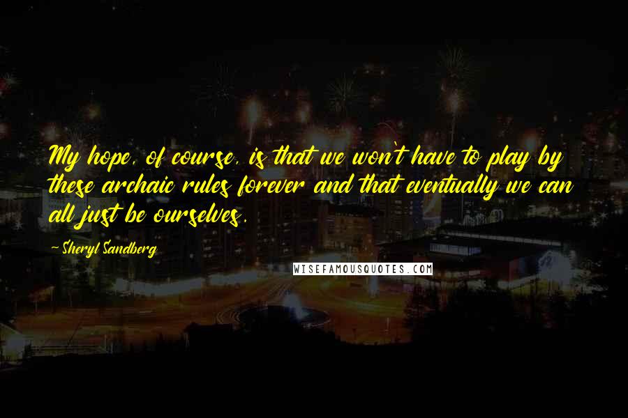 Sheryl Sandberg quotes: My hope, of course, is that we won't have to play by these archaic rules forever and that eventually we can all just be ourselves.