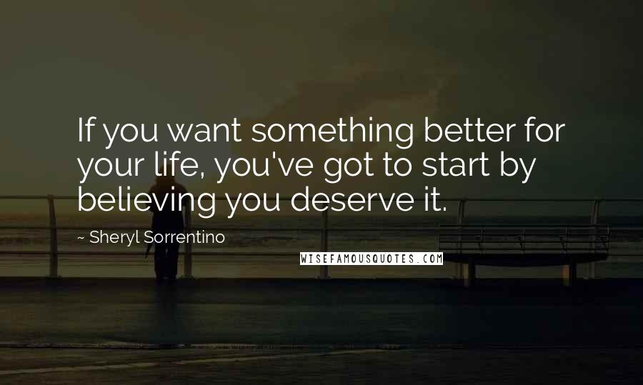 Sheryl Sorrentino quotes: If you want something better for your life, you've got to start by believing you deserve it.