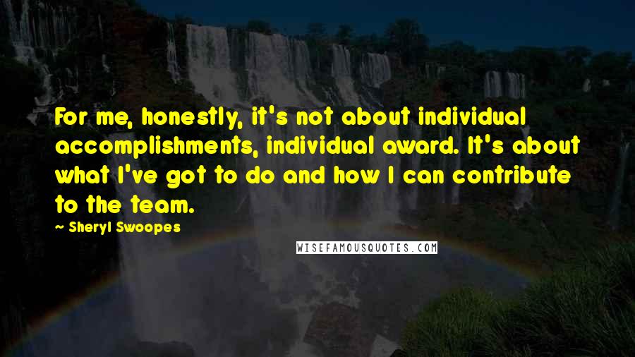 Sheryl Swoopes quotes: For me, honestly, it's not about individual accomplishments, individual award. It's about what I've got to do and how I can contribute to the team.