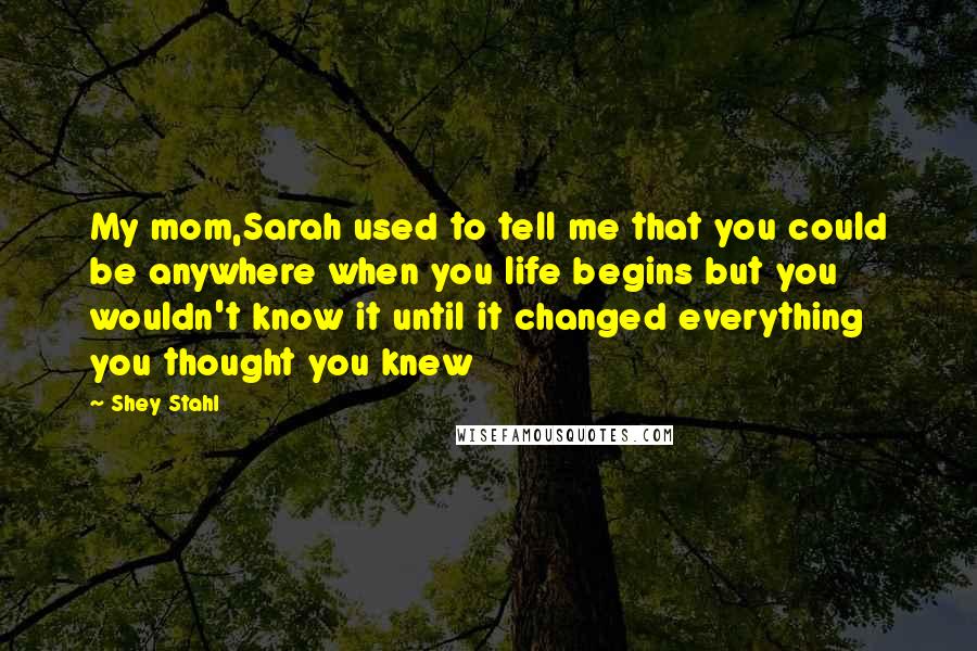 Shey Stahl quotes: My mom,Sarah used to tell me that you could be anywhere when you life begins but you wouldn't know it until it changed everything you thought you knew
