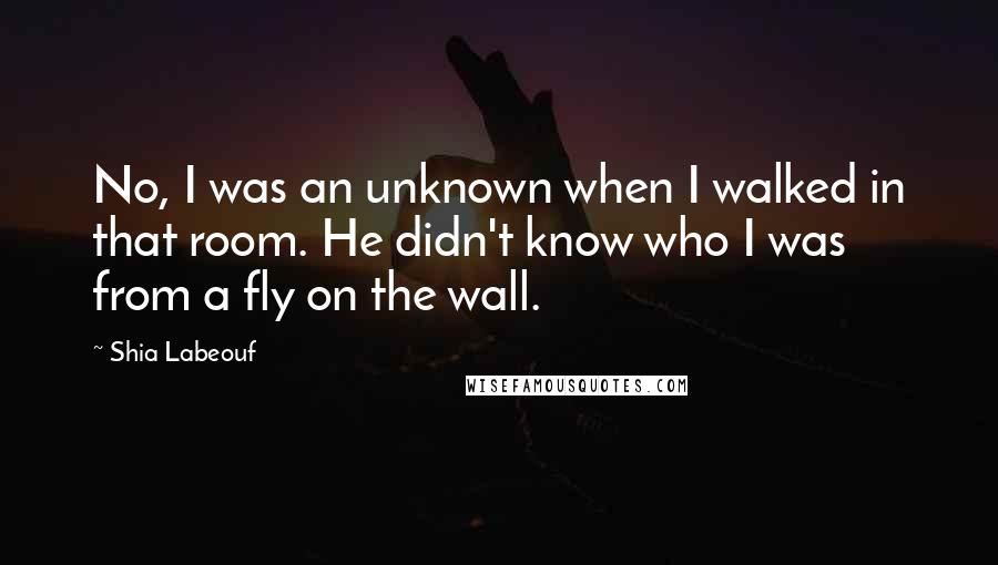 Shia Labeouf quotes: No, I was an unknown when I walked in that room. He didn't know who I was from a fly on the wall.