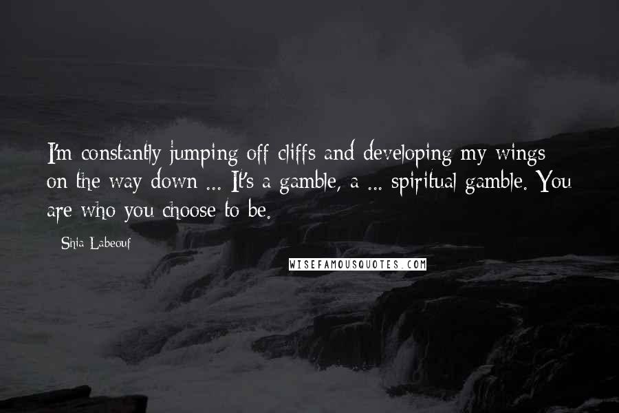 Shia Labeouf quotes: I'm constantly jumping off cliffs and developing my wings on the way down ... It's a gamble, a ... spiritual gamble. You are who you choose to be.