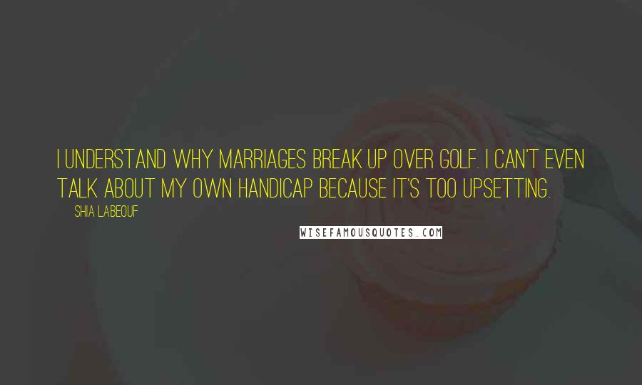 Shia Labeouf quotes: I understand why marriages break up over golf. I can't even talk about my own handicap because it's too upsetting.