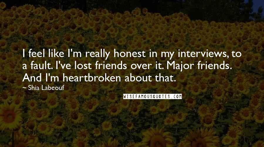 Shia Labeouf quotes: I feel like I'm really honest in my interviews, to a fault. I've lost friends over it. Major friends. And I'm heartbroken about that.