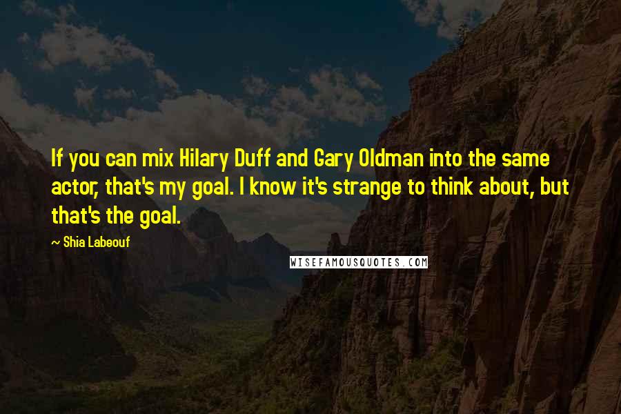 Shia Labeouf quotes: If you can mix Hilary Duff and Gary Oldman into the same actor, that's my goal. I know it's strange to think about, but that's the goal.