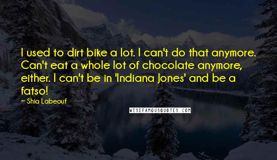 Shia Labeouf quotes: I used to dirt bike a lot. I can't do that anymore. Can't eat a whole lot of chocolate anymore, either. I can't be in 'Indiana Jones' and be a