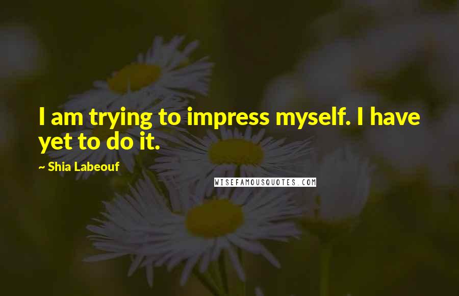 Shia Labeouf quotes: I am trying to impress myself. I have yet to do it.