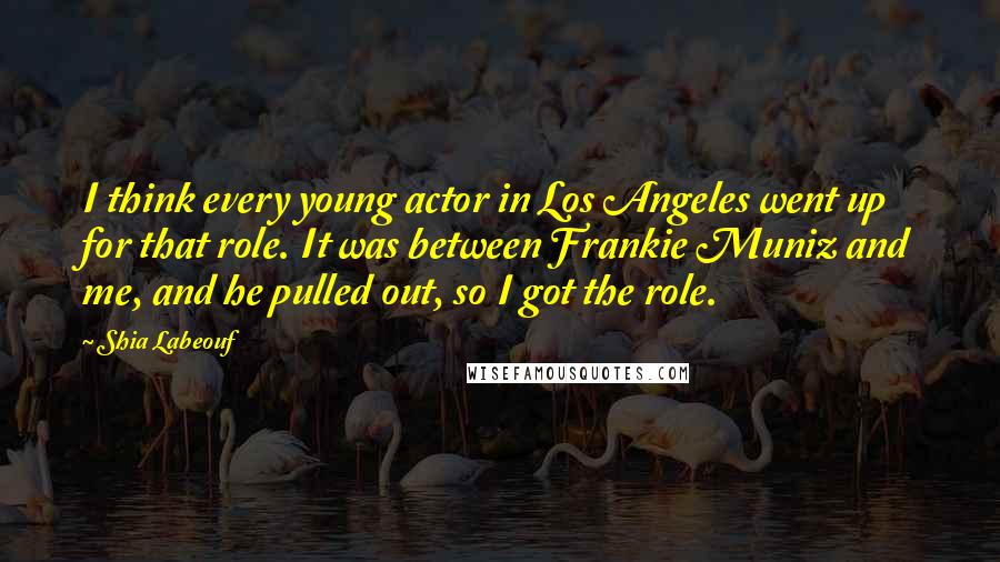 Shia Labeouf quotes: I think every young actor in Los Angeles went up for that role. It was between Frankie Muniz and me, and he pulled out, so I got the role. Shia Labeouf quotes: I think every young actor in Los Angeles went up for that role. It was between Frankie Muniz and me, and he pulled out, so I got the role.