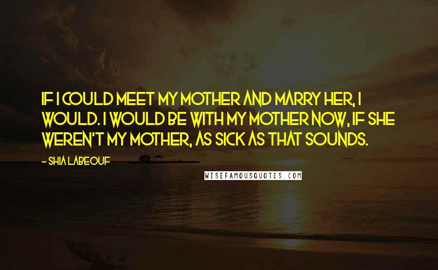 Shia Labeouf quotes: If I could meet my mother and marry her, I would. I would be with my mother now, if she weren't my mother, as sick as that sounds.