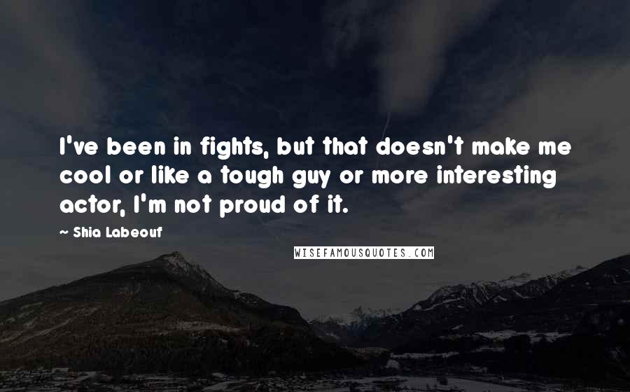 Shia Labeouf quotes: I've been in fights, but that doesn't make me cool or like a tough guy or more interesting actor, I'm not proud of it.