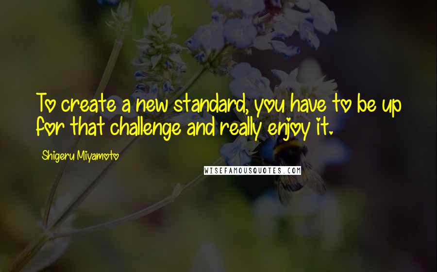 Shigeru Miyamoto quotes: To create a new standard, you have to be up for that challenge and really enjoy it.