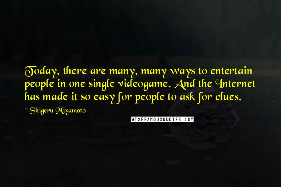 Shigeru Miyamoto quotes: Today, there are many, many ways to entertain people in one single videogame. And the Internet has made it so easy for people to ask for clues. Shigeru Miyamoto quotes: Today, there are many, many ways to entertain people in one single videogame. And the Internet has made it so easy for people to ask for clues.