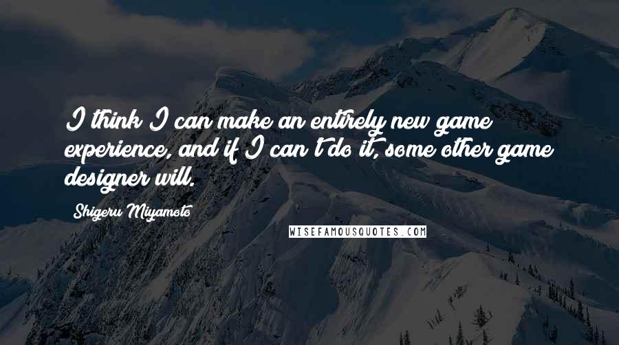 Shigeru Miyamoto quotes: I think I can make an entirely new game experience, and if I can't do it, some other game designer will.