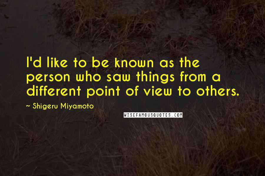 Shigeru Miyamoto quotes: I'd like to be known as the person who saw things from a different point of view to others.