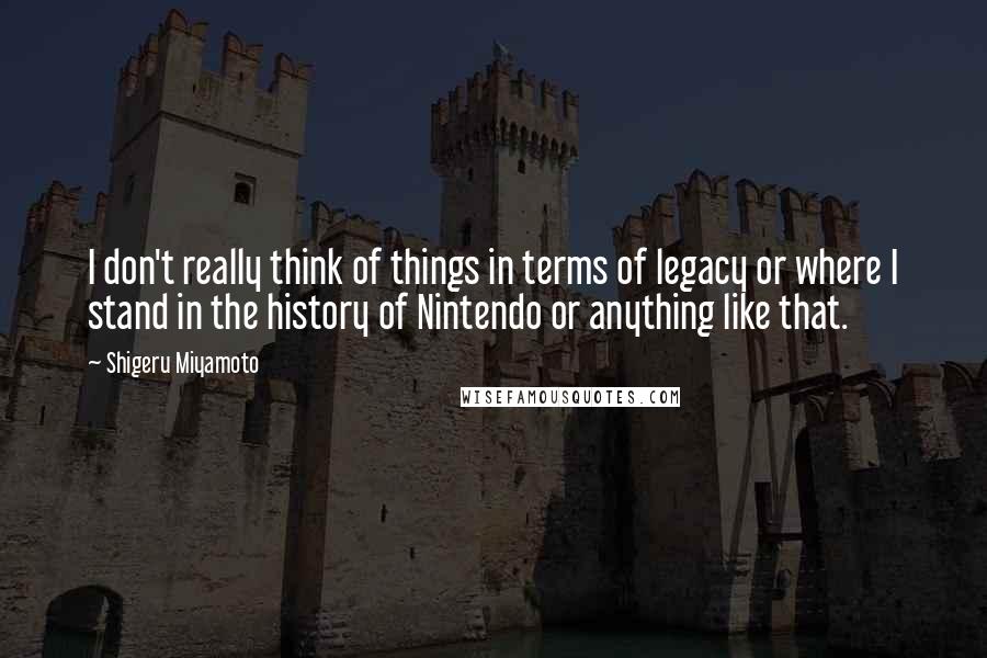 Shigeru Miyamoto quotes: I don't really think of things in terms of legacy or where I stand in the history of Nintendo or anything like that.