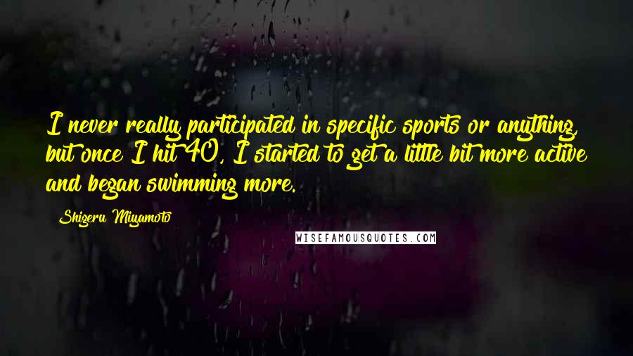 Shigeru Miyamoto quotes: I never really participated in specific sports or anything, but once I hit 40, I started to get a little bit more active and began swimming more. Shigeru Miyamoto quotes: I never really participated in specific sports or anything, but once I hit 40, I started to get a little bit more active and began swimming more.