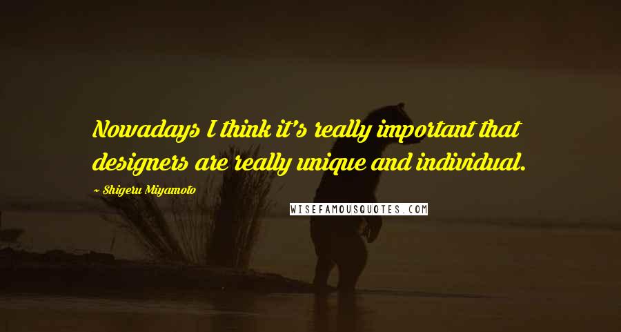 Shigeru Miyamoto quotes: Nowadays I think it's really important that designers are really unique and individual.