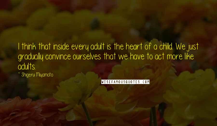 Shigeru Miyamoto quotes: I think that inside every adult is the heart of a child. We just gradually convince ourselves that we have to act more like adults.