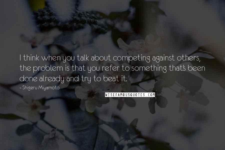 Shigeru Miyamoto quotes: I think when you talk about competing against others, the problem is that you refer to something that's been done already and try to beat it. Shigeru Miyamoto quotes: I think when you talk about competing against others, the problem is that you refer to something that's been done already and try to beat it.