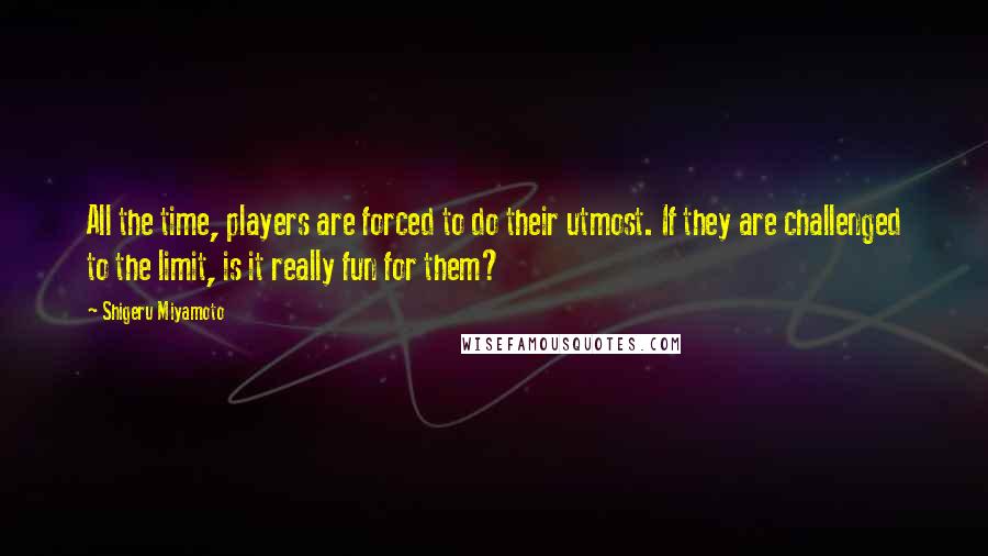 Shigeru Miyamoto quotes: All the time, players are forced to do their utmost. If they are challenged to the limit, is it really fun for them? Shigeru Miyamoto quotes: All the time, players are forced to do their utmost. If they are challenged to the limit, is it really fun for them?