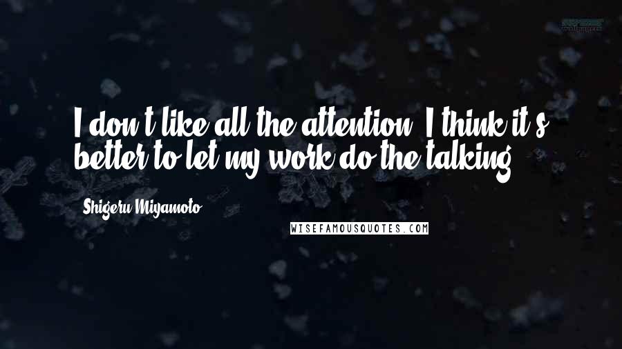 Shigeru Miyamoto quotes: I don't like all the attention. I think it's better to let my work do the talking.