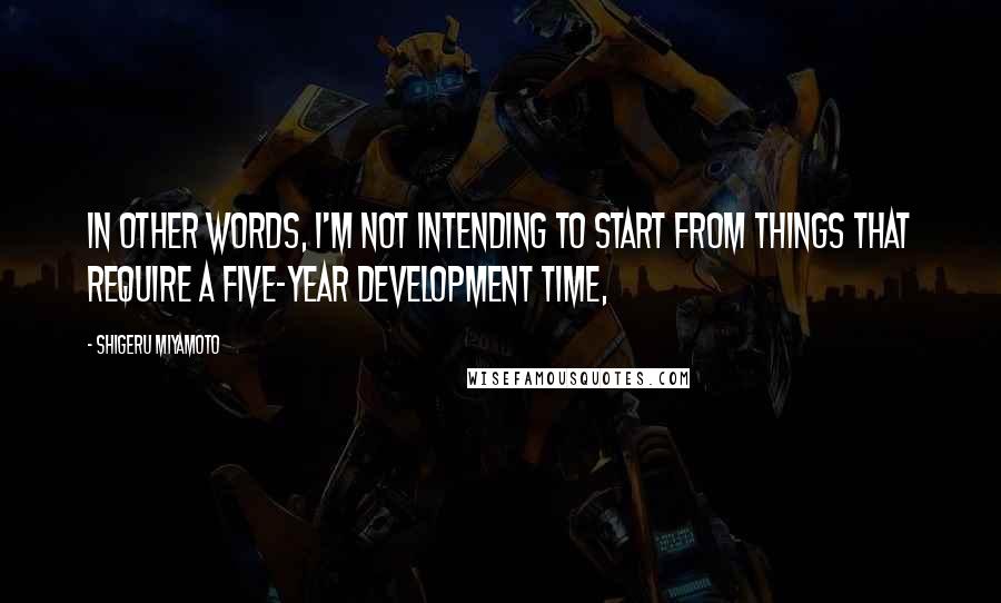 Shigeru Miyamoto quotes: In other words, I'm not intending to start from things that require a five-year development time,