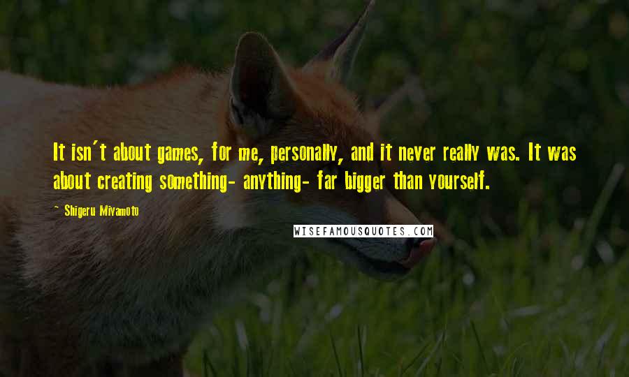 Shigeru Miyamoto quotes: It isn't about games, for me, personally, and it never really was. It was about creating something- anything- far bigger than yourself.