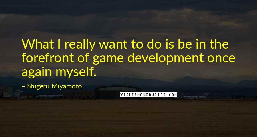 Shigeru Miyamoto quotes: What I really want to do is be in the forefront of game development once again myself.