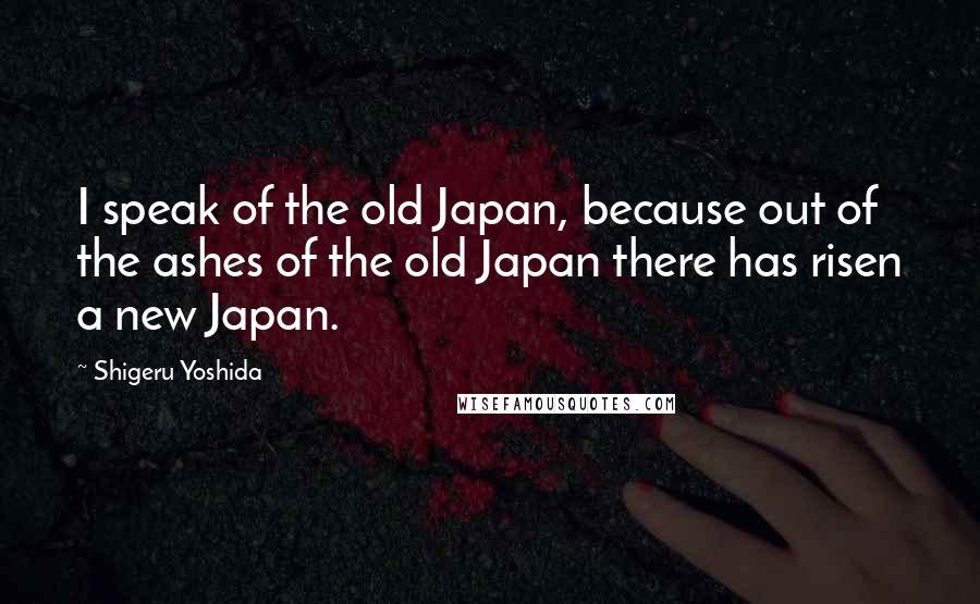 Shigeru Yoshida quotes: I speak of the old Japan, because out of the ashes of the old Japan there has risen a new Japan.