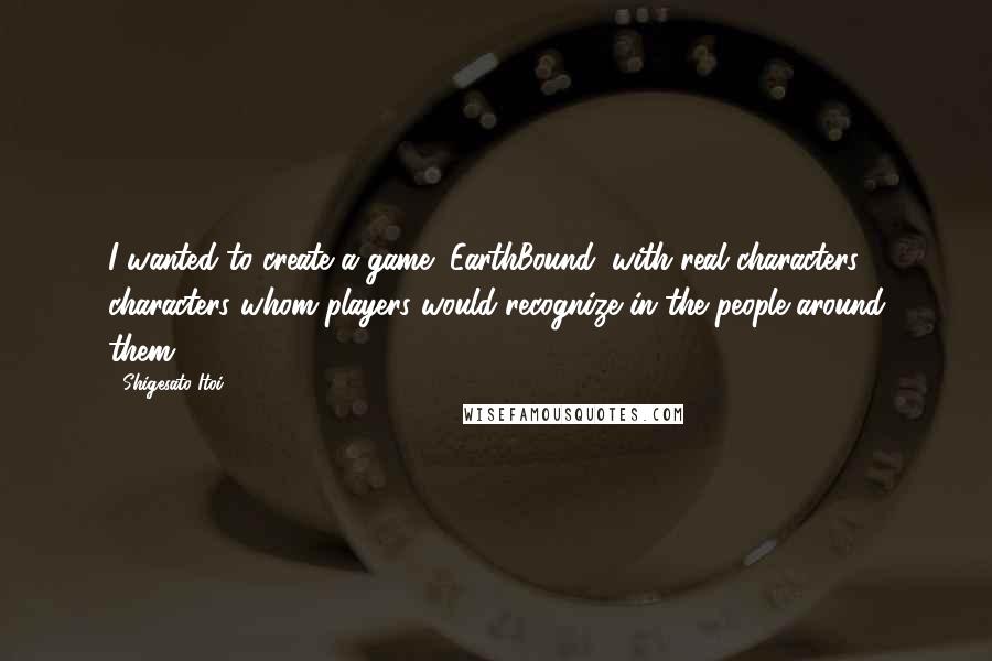 Shigesato Itoi quotes: I wanted to create a game (EarthBound) with real characters; characters whom players would recognize in the people around them. Shigesato Itoi quotes: I wanted to create a game (EarthBound) with real characters; characters whom players would recognize in the people around them.