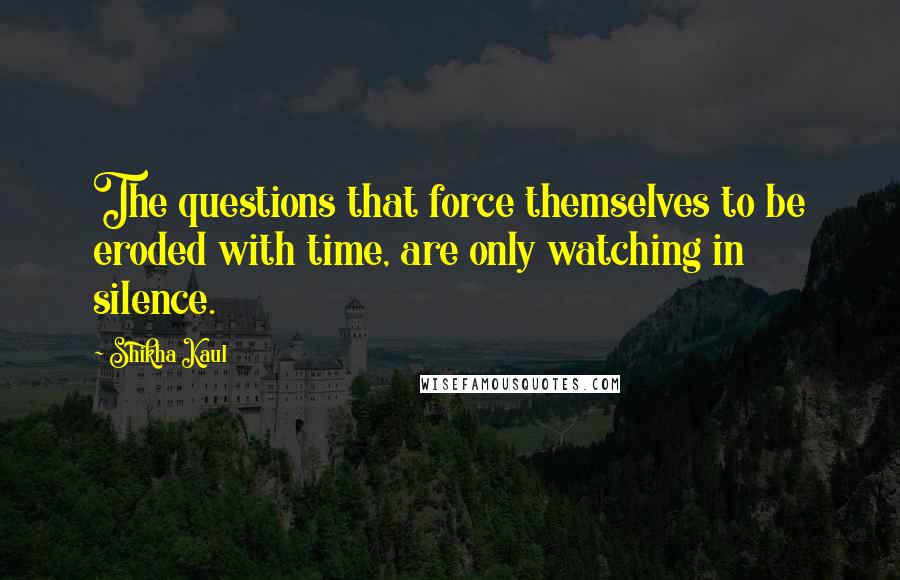 Shikha Kaul quotes: The questions that force themselves to be eroded with time, are only watching in silence.