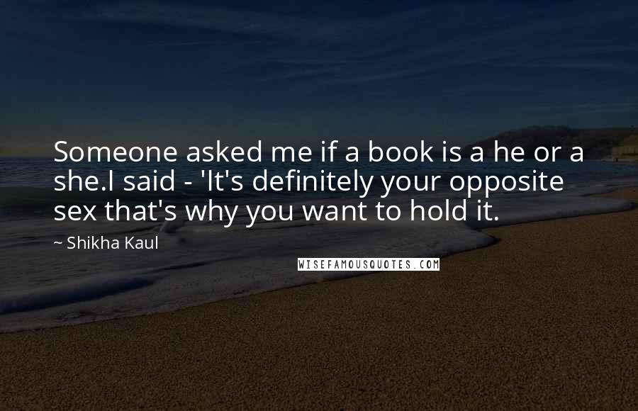 Shikha Kaul quotes: Someone asked me if a book is a he or a she.I said - 'It's definitely your opposite sex that's why you want to hold it.