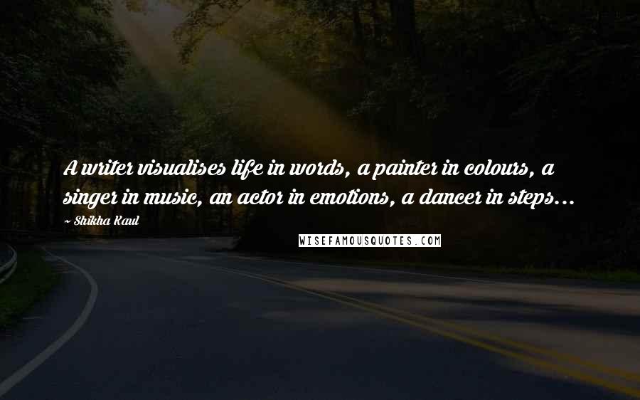 Shikha Kaul quotes: A writer visualises life in words, a painter in colours, a singer in music, an actor in emotions, a dancer in steps...