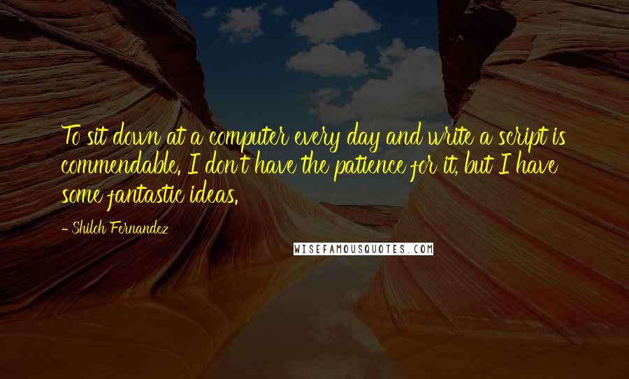 Shiloh Fernandez quotes: To sit down at a computer every day and write a script is commendable. I don't have the patience for it, but I have some fantastic ideas. Shiloh Fernandez quotes: To sit down at a computer every day and write a script is commendable. I don't have the patience for it, but I have some fantastic ideas.