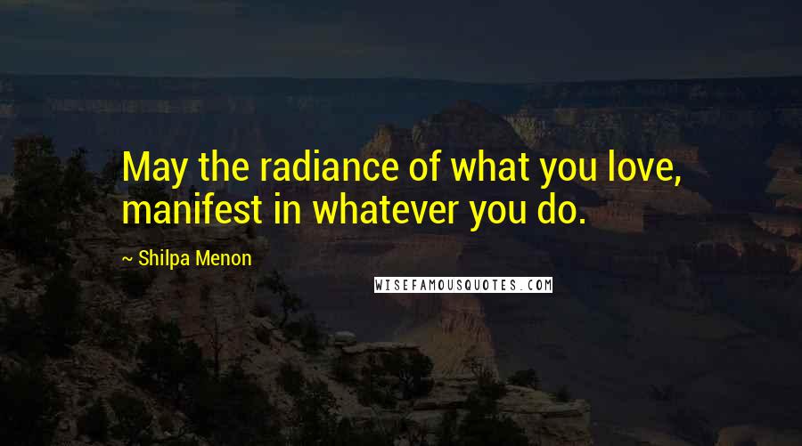 Shilpa Menon quotes: May the radiance of what you love, manifest in whatever you do.