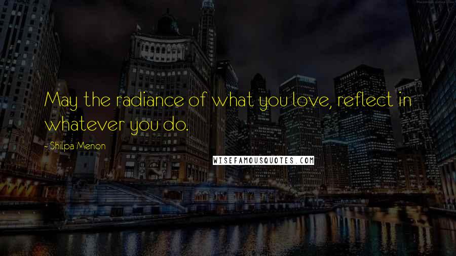 Shilpa Menon quotes: May the radiance of what you love, reflect in whatever you do.