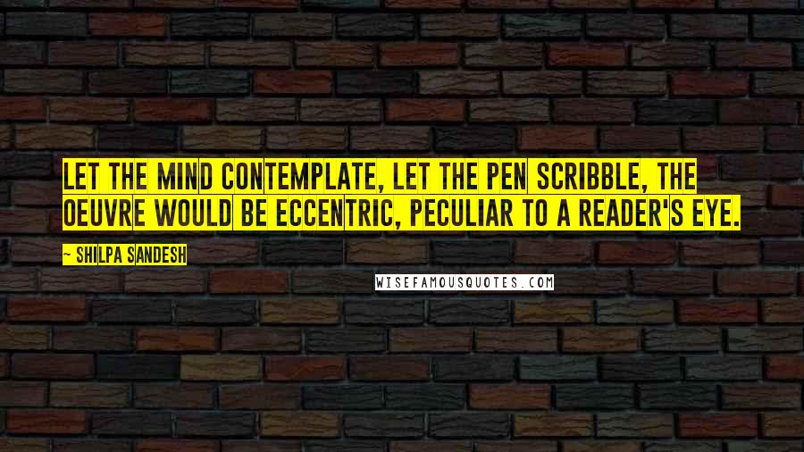 Shilpa Sandesh quotes: Let the mind contemplate, let the pen scribble, the oeuvre would be eccentric, peculiar to a reader's eye.