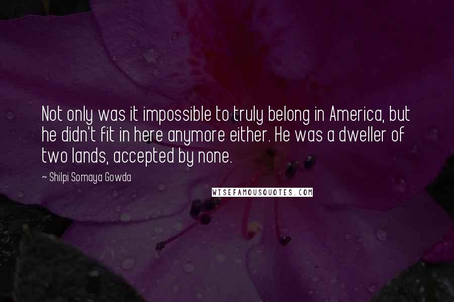 Shilpi Somaya Gowda quotes: Not only was it impossible to truly belong in America, but he didn't fit in here anymore either. He was a dweller of two lands, accepted by none.
