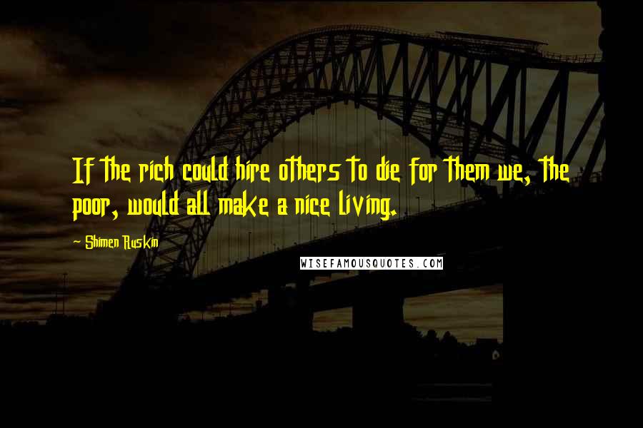 Shimen Ruskin quotes: If the rich could hire others to die for them we, the poor, would all make a nice living.